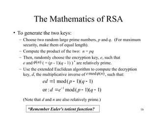 16
The Mathematics of RSA
• To generate the two keys:
– Choose two random large prime numbers, p and q. (For maximum
security, make them of equal length).
– Compute the product of the two: n = pq
– Then, randomly choose the encryption key, e, such that
e and ( = (p - 1)(q - 1) ) *
are relatively prime.
– Use the extended Euclidean algorithm to compute the decryption
key, d, the multiplicative inverse of , such that:
(Note that d and n are also relatively prime.)
)
1
)(
1
(
mod
:
or
)
1
)(
1
(
mod
1
1







q
p
e
d
q
p
ed
)
(
mod n
e 
)
(n

*Remember Euler's totient function?
 