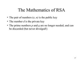 17
The Mathematics of RSA
• The pair of numbers (e, n) is the public key
• The number d is the private key
• The prime numbers p and q are no longer needed, and can
be discarded (but never divulged!)
 