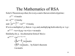 19
The Mathematics of RSA
 
 
 
 
 
n
m
n
m
n
m
m
m
m
p
n
m
kcn
m
kcpq
m
m
cp
m
cp
m
p
m
q
m
m
q
m
n
a
n
a
k
k
n
q
p
k
n
k
n
n
p
q
q
n
mod
theorem
s
Euler'
by
,
mod
1
mod
:
is
this
of
form
e
alternativ
An
.
for
Similarly,
mod
:
by
sides
both
g
multiplyin
and,
,
then
,
of
multiple
a
is
If
mod
1
:
and
mod
1
:
so
mod
1
:
prime
relatively
are
that
and
every
for
that,
says
Theorem
s
Euler'
)
(
1
)
1
)(
1
(
1
)
(
1
)
(
)
(
)
(
)
(
)
(
)
(






























 