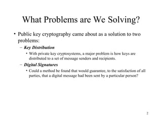 2
What Problems are We Solving?
• Public key cryptography came about as a solution to two
problems:
– Key Distribution
• With private key cryptosystems, a major problem is how keys are
distributed to a set of message senders and recipients.
– Digital Signatures
• Could a method be found that would guarantee, to the satisfaction of all
parties, that a digital message had been sent by a particular person?
 