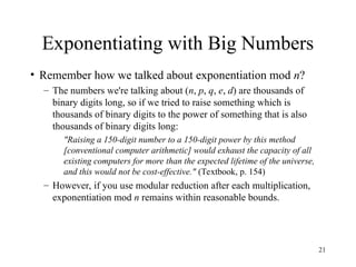 21
Exponentiating with Big Numbers
• Remember how we talked about exponentiation mod n?
– The numbers we're talking about (n, p, q, e, d) are thousands of
binary digits long, so if we tried to raise something which is
thousands of binary digits to the power of something that is also
thousands of binary digits long:
"Raising a 150-digit number to a 150-digit power by this method
[conventional computer arithmetic] would exhaust the capacity of all
existing computers for more than the expected lifetime of the universe,
and this would not be cost-effective." (Textbook, p. 154)
– However, if you use modular reduction after each multiplication,
exponentiation mod n remains within reasonable bounds.
 
