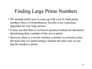 22
Finding Large Prime Numbers
• We learned earlier now to come up with a set of small prime
numbers (Sieve of Eratosthenes), but this is not a practical
algorithm for very large primes.
• It turns out that there is no known practical method for absolutely
determining that a number of this size is prime.
• However, there is a test for whether a number is probably prime;
the more time we spend testing a number the more sure we are
that the number is prime.
 