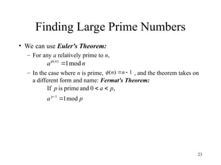 23
Finding Large Prime Numbers
• We can use Euler's Theorem:
– For any a relatively prime to n,
– In the case where n is prime, , and the theorem takes on
a different form and name: Fermat's Theorem:
n
a n
mod
1
)
(


1
)
( 
n
n

p
a
p
a
p
p
mod
1
,
0
and
prime
is
If
1




 