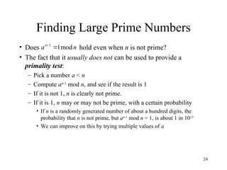 24
Finding Large Prime Numbers
• Does hold even when n is not prime?
• The fact that it usually does not can be used to provide a
primality test:
– Pick a number a < n
– Compute an-1
mod n, and see if the result is 1
– If it is not 1, n is clearly not prime.
– If it is 1, n may or may not be prime, with a certain probability
• If n is a randomly generated number of about a hundred digits, the
probability that n is not prime, but an-1
mod n = 1, is about 1 in 1013
• We can improve on this by trying multiple values of a
n
an
mod
1
1


 