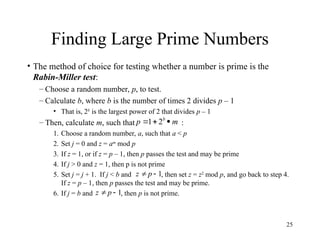25
Finding Large Prime Numbers
• The method of choice for testing whether a number is prime is the
Rabin-Miller test:
– Choose a random number, p, to test.
– Calculate b, where b is the number of times 2 divides p – 1
• That is, 2b
is the largest power of 2 that divides p – 1
– Then, calculate m, such that :
1. Choose a random number, a, such that a < p
2. Set j = 0 and z = am
mod p
3. If z = 1, or if z = p – 1, then p passes the test and may be prime
4. If j > 0 and z = 1, then p is not prime
5. Set j = j + 1. If j < b and , then set z = z2
mod p, and go back to step 4.
If z = p – 1, then p passes the test and may be prime.
6. If j = b and , then p is not prime.
m
p b


 2
1
1

p
z
1

p
z
 