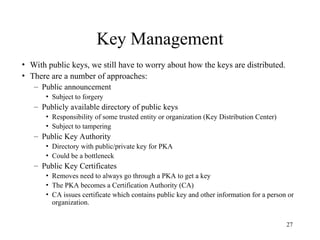 27
Key Management
• With public keys, we still have to worry about how the keys are distributed.
• There are a number of approaches:
– Public announcement
• Subject to forgery
– Publicly available directory of public keys
• Responsibility of some trusted entity or organization (Key Distribution Center)
• Subject to tampering
– Public Key Authority
• Directory with public/private key for PKA
• Could be a bottleneck
– Public Key Certificates
• Removes need to always go through a PKA to get a key
• The PKA becomes a Certification Authority (CA)
• CA issues certificate which contains public key and other information for a person or
organization.
 