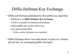 28
Diffie-Hellman Key Exchange
• Diffie and Hellman published the first public key algorithm
– Referred to as Diffie-Hellman Key Exchange
– Used in a number of commercial products.
– Oldest public key system still in use
– Less general than RSA
• It does neither encryption nor signatures
• Diffie-Hellman allows two individuals to agree on a shared
private key, by exchanging public messages.
 