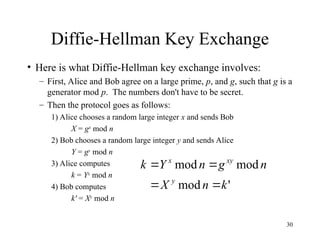 30
Diffie-Hellman Key Exchange
• Here is what Diffie-Hellman key exchange involves:
– First, Alice and Bob agree on a large prime, p, and g, such that g is a
generator mod p. The numbers don't have to be secret.
– Then the protocol goes as follows:
1) Alice chooses a random large integer x and sends Bob
X = gx
mod n
2) Bob chooses a random large integer y and sends Alice
Y = gy
mod n
3) Alice computes
k = Yx
mod n
4) Bob computes
k' = Xy
mod n
'
mod
mod
mod
k
n
X
n
g
n
Y
k
y
xy
x




 