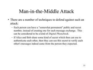 33
Man-in-the-Middle Attack
• There are a number of techniques to defend against such an
attack:
– Each person can have a "somewhat permanent" public and secret
number, instead of creating one for each message exchange. This
can be considered to be a kind of Digital Phonebook.
– If Alice and Bob share some kind of secret which then can use to
authenticate each other, then they can use this secret to verify each
other's messages indeed came from the person they expected.
 
