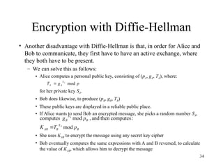 34
Encryption with Diffie-Hellman
• Another disadvantage with Diffie-Hellman is that, in order for Alice and
Bob to communicate, they first have to have an active exchange, where
they both have to be present.
– We can solve this as follows:
• Alice computes a personal public key, consisting of (pA, gA, TA), where:
for her private key SA.
• Bob does likewise, to produce (pB, gB, TB)
• These public keys are displayed in a reliable public place.
• If Alice wants to send Bob an encrypted message, she picks a random number SA,
• She uses KAB to encrypt the message using any secret key cipher
• Bob eventually computes the same expressions with A and B reversed, to calculate
the value of KAB, which allows him to decrypt the message
p
g
T A
S
A
A mod

B
S
B
AB
B
S
B
p
T
K
p
g
A
A
mod
:
computes
then
and
,
mod
computes

 