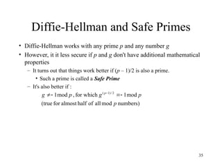 35
Diffie-Hellman and Safe Primes
• Diffie-Hellman works with any prime p and any number g
• However, it it less secure if p and g don't have additional mathematical
properties
– It turns out that things work better if (p – 1)/2 is also a prime.
• Such a prime is called a Safe Prime
– It's also better if :
numbers)
mod
all
of
half
almost
for
(true
mod
1
for which
,
mod
1 2
/
)
1
(
p
p
g
p
g p



 
 