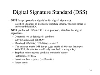36
Digital Signature Standard (DSS)
• NIST has proposed an algorithm for digital signatures:
– Based on ElGamal, an alternative signature scheme, which is harder to
understand than RSA.
• NIST published DSS in 1991, as a proposed standard for digital
signatures.
– Generated lots of debate; still continues
– Why ElGamal, and not RSA?
– Mandated 512-bit (p) /160-bit (q) moduli ?
– If an attacker breaks DSS for (p, q, g), breaks all keys for that triple.
With RSA, the attacker would only have broken a single key.
– Trapdoor primes require you have to trust the source
– Performance vs RSA
– Secret numbers required (problematic)
– Patent issues
 
