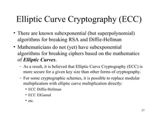 37
Elliptic Curve Cryptography (ECC)
• There are known subexponential (but superpolynomial)
algorithms for breaking RSA and Diffie-Hellman
• Mathematicians do not (yet) have subexponential
algorithms for breaking ciphers based on the mathematics
of Elliptic Curves.
– As a result, it is believed that Elliptic Curve Cryptography (ECC) is
more secure for a given key size than other forms of cryptography.
– For some cryptographic schemes, it is possible to replace modular
multiplication with elliptic curve multiplication directly:
• ECC Diffie-Hellman
• ECC ElGamal
• etc.
 