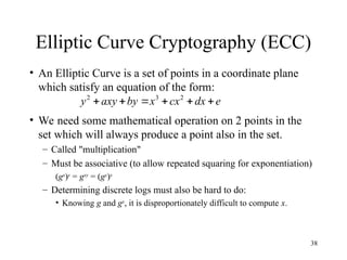 38
Elliptic Curve Cryptography (ECC)
• An Elliptic Curve is a set of points in a coordinate plane
which satisfy an equation of the form:
• We need some mathematical operation on 2 points in the
set which will always produce a point also in the set.
– Called "multiplication"
– Must be associative (to allow repeated squaring for exponentiation)
(gx
)y
= gxy
= (gy
)x
– Determining discrete logs must also be hard to do:
• Knowing g and gx
, it is disproportionately difficult to compute x.
e
dx
cx
x
by
axy
y 




 2
3
2
 