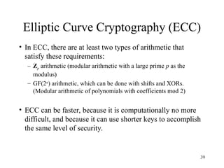 39
Elliptic Curve Cryptography (ECC)
• In ECC, there are at least two types of arithmetic that
satisfy these requirements:
– Zp arithmetic (modular arithmetic with a large prime p as the
modulus)
– GF(2n
) arithmetic, which can be done with shifts and XORs.
(Modular arithmetic of polynomials with coefficients mod 2)
• ECC can be faster, because it is computationally no more
difficult, and because it can use shorter keys to accomplish
the same level of security.
 