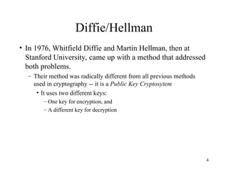 4
Diffie/Hellman
• In 1976, Whitfield Diffie and Martin Hellman, then at
Stanford University, came up with a method that addressed
both problems.
– Their method was radically different from all previous methods
used in cryptography -- it is a Public Key Cryptosytem
• It uses two different keys:
– One key for encryption, and
– A different key for decryption
 