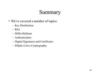 40
Summary
• We've covered a number of topics:
– Key Distribution
– RSA
– Diffie-Hellman
– Authentication
– Digital Signatures and Certificates
– Elliptic Curve Cryptography
 