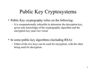5
Public Key Cryptosystems
• Public Key cryptography relies on the following:
– It is computationally infeasible to determine the decryption key,
given only knowledge of the cryptographic algorithm and the
encryption key (and vice versa)
• In some public key algorithms (including RSA):
– Either of the two keys can be used for encryption, with the other
being used for decryption.
 