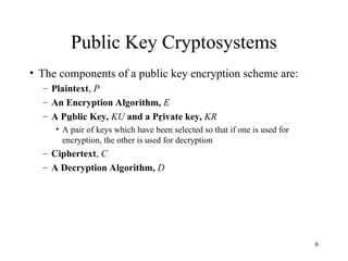 6
Public Key Cryptosystems
• The components of a public key encryption scheme are:
– Plaintext, P
– An Encryption Algorithm, E
– A Public Key, KU and a Private key, KR
• A pair of keys which have been selected so that if one is used for
encryption, the other is used for decryption
– Ciphertext, C
– A Decryption Algorithm, D
 