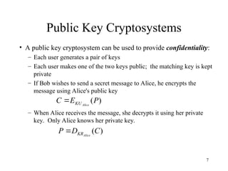 7
Public Key Cryptosystems
• A public key cryptosystem can be used to provide confidentiality:
– Each user generates a pair of keys
– Each user makes one of the two keys public; the matching key is kept
private
– If Bob wishes to send a secret message to Alice, he encrypts the
message using Alice's public key
– When Alice receives the message, she decrypts it using her private
key. Only Alice knows her private key.
)
(P
E
C Alice
KU

)
(C
D
P Alice
KR

 