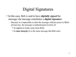 9
Digital Signatures
• In this case, Bob is said to have digitally signed the
message; the message constitutes a digital signature.
– Because it is impossible to alter the message without access to Bob's
private key, the message is authenticated in terms of:
• Its source (it really came from Bob)
• Its data integrity (it is the same message that Bob sent)
 