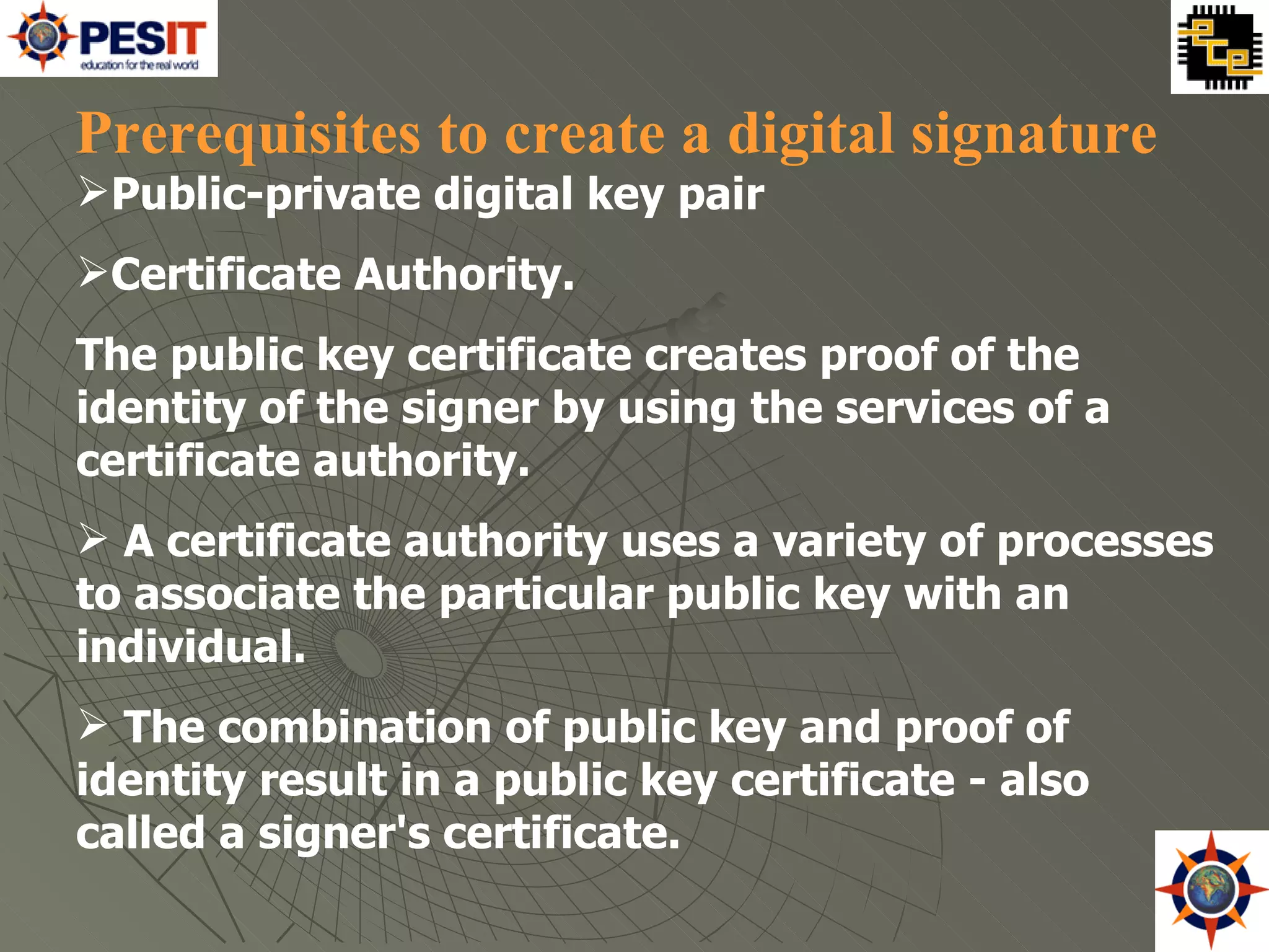 Public-private digital key pair  Certificate Authority.  The public key certificate creates proof of the identity of the signer by using the services of a certificate authority.  A certificate authority uses a variety of processes to associate the particular public key with an individual. The combination of public key and proof of identity result in a public key certificate - also called a signer's certificate.  Prerequisites to create a digital signature  