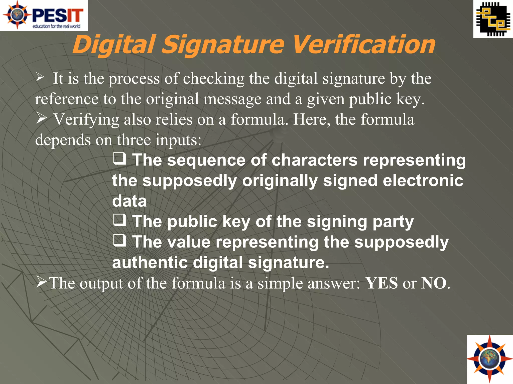 It is the process of checking the digital signature by the reference to the original message and a given public key. Verifying also relies on a formula. Here, the formula depends on three inputs: The sequence of characters representing the supposedly originally signed electronic data The public key of the signing party The value representing the supposedly authentic digital signature. The output of the formula is a simple answer:  YES  or  NO .  Digital Signature Verification 
