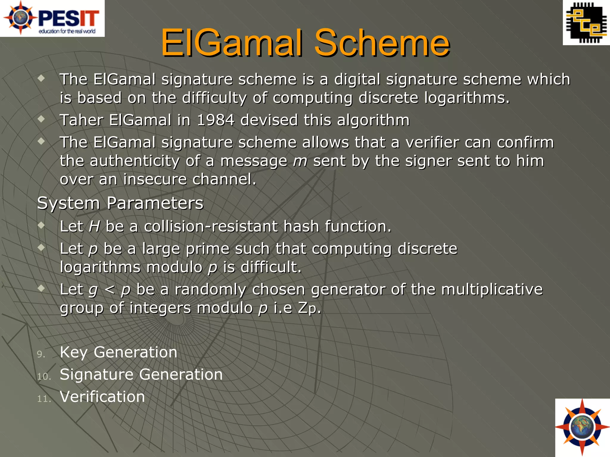 ElGamal Scheme The ElGamal signature scheme is a digital signature scheme which is based on the difficulty of computing discrete logarithms. Taher ElGamal in 1984 devised this algorithm The ElGamal signature scheme allows that a verifier can confirm the authenticity of a message  m  sent by the signer sent to him over an insecure channel. System Parameters Let  H  be a collision-resistant hash function. Let  p  be a large prime such that computing discrete logarithms modulo  p  is difficult. Let  g  <  p  be a randomly chosen generator of the multiplicative group of integers modulo  p  i.e Z p . Key Generation Signature Generation Verification 