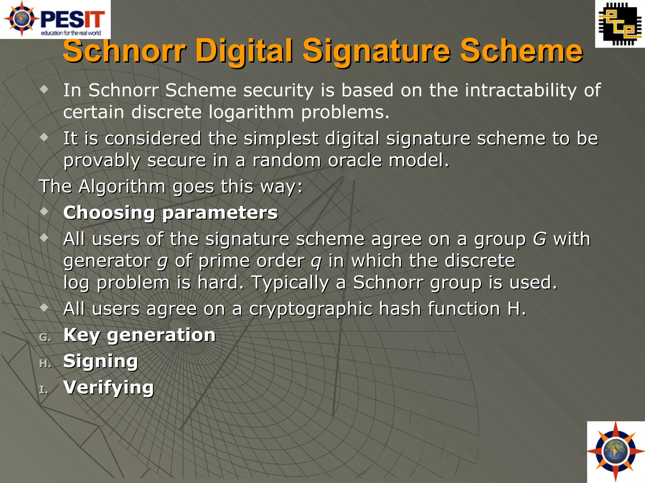 Schnorr Digital Signature Scheme In Schnorr Scheme  security is based on the intractability of certain discrete logarithm problems. It is considered the simplest digital signature scheme to be provably secure in a random oracle model. The Algorithm goes this way: Choosing parameters All users of the signature scheme agree on a group  G  with generator  g  of prime order  q  in which the discrete log problem is hard. Typically a Schnorr group is used. All users agree on a cryptographic hash function H. Key generation Signing Verifying 
