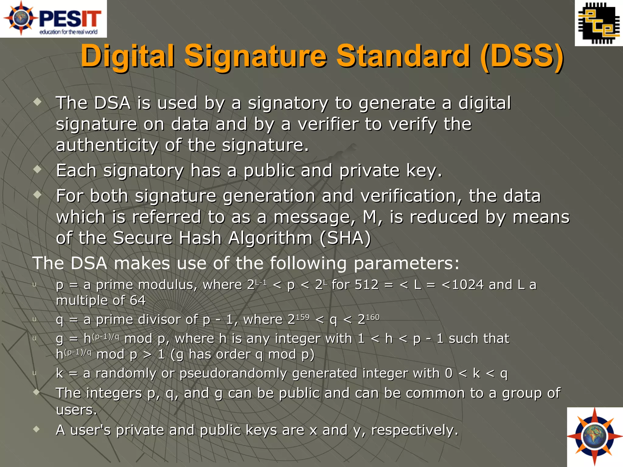 Digital Signature Standard (DSS) The DSA is used by a signatory to generate a digital signature on data and by a verifier to verify the authenticity of the signature. Each signatory has a public and private key. For both signature generation and verification, the data which is referred to as a message, M, is reduced by means of the Secure Hash Algorithm (SHA) The DSA makes use of the following parameters: p = a prime modulus, where 2 L-1  < p < 2 L  for 512 = < L = <1024 and L a multiple of 64 q = a prime divisor of p - 1, where 2 159  < q < 2 160   g = h (p-1)/q  mod p, where h is any integer with 1 < h < p - 1 such that  h (p-1)/q  mod p > 1 (g has order q mod p) k = a randomly or pseudorandomly generated integer with 0 < k < q The integers p, q, and g can be public and can be common to a group of users.  A user's private and public keys are x and y, respectively. 