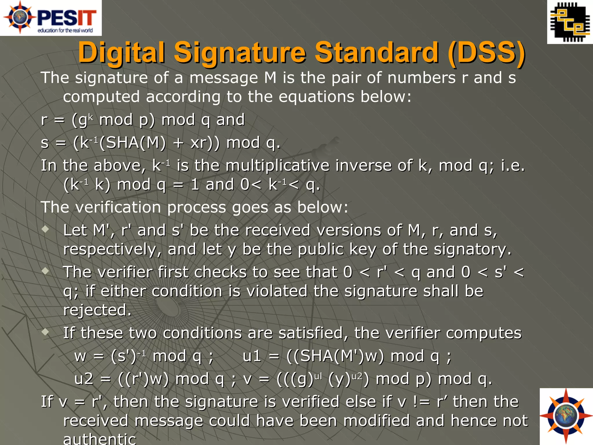 Digital Signature Standard (DSS) The signature of a message M is the pair of numbers r and s computed according to the equations below: r = (g k  mod p) mod q and  s = (k -1 (SHA(M) + xr)) mod q. In the above, k -1  is the multiplicative inverse of k, mod q; i.e. (k -1  k) mod q = 1 and 0< k -1 < q. The verification process goes as below: Let M', r' and s' be the received versions of M, r, and s, respectively, and let y be the public key of the signatory.  The verifier first checks to see that 0 < r' < q and 0 < s' < q; if either condition is violated the signature shall be rejected. If these two conditions are satisfied, the verifier computes  w = (s') -1  mod q ;  u1 = ((SHA(M')w) mod q ; u2 = ((r')w) mod q ; v = (((g) ul  (y) u2 ) mod p) mod q.  If v = r', then the signature is verified else if v != r’ then the received message could have been modified and hence not authentic 