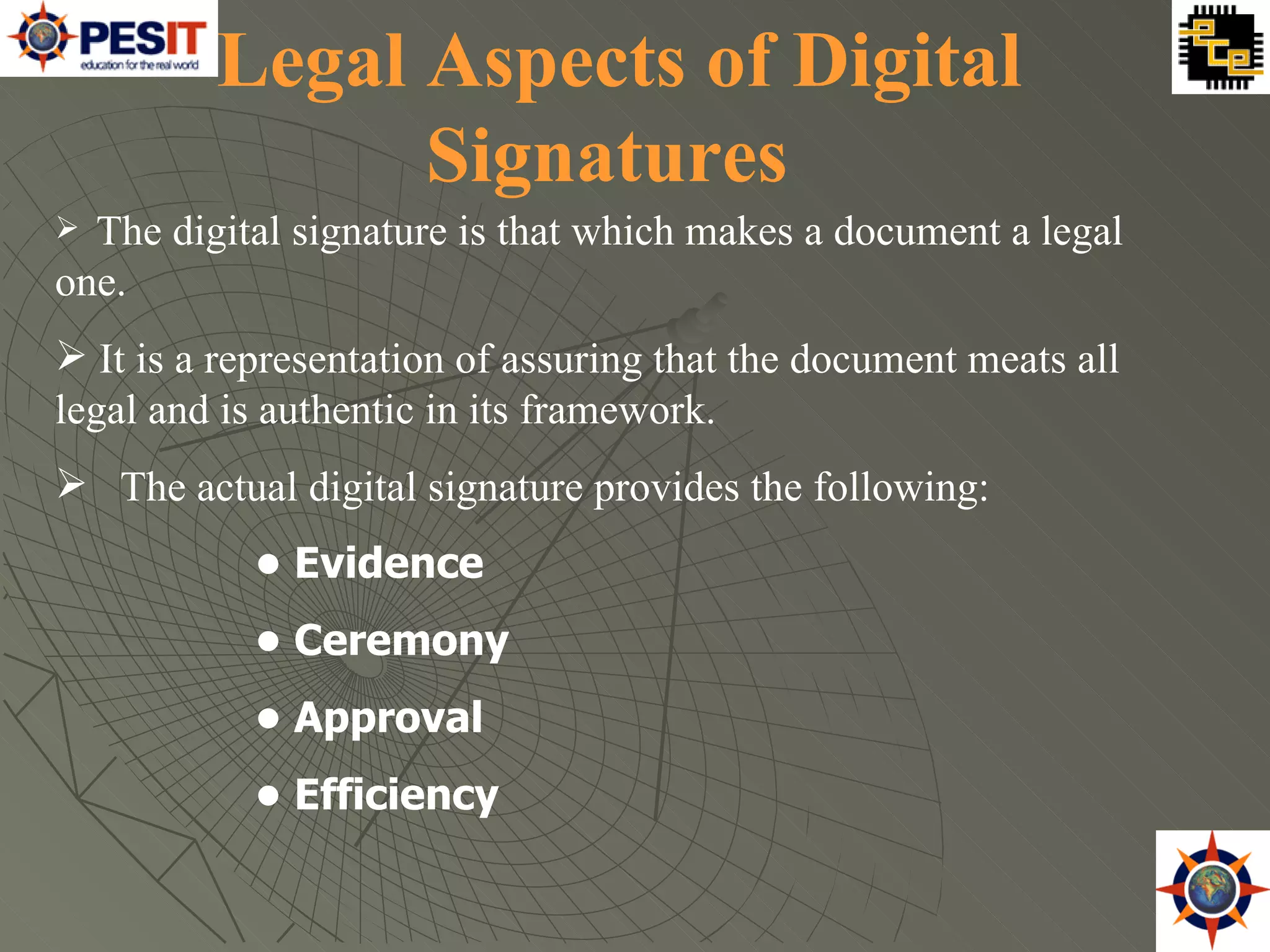 The digital signature is that which makes a document a legal one.  It is a representation of assuring that the document meats all legal and is authentic in its framework.  The actual digital signature provides the following:  •  Evidence  •  Ceremony  •  Approval  •  Efficiency  Legal Aspects of Digital Signatures   