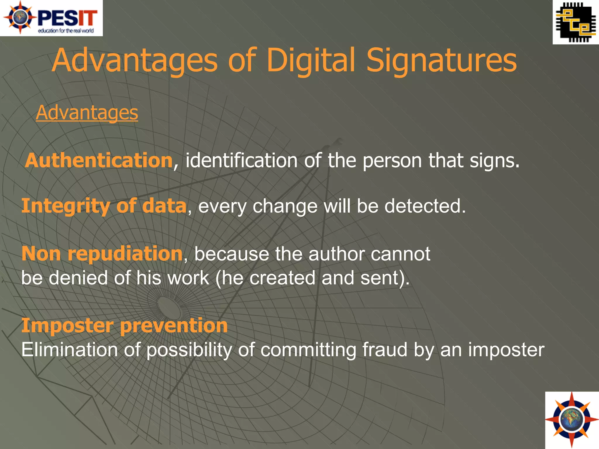 Advantages Authentication , identification of the person that signs.  Advantages of Digital Signatures   Integrity of data , every change will be detected.  Non repudiation , because the author cannot  be denied of his work (he created and sent). Imposter prevention Elimination of possibility of committing fraud by an imposter 