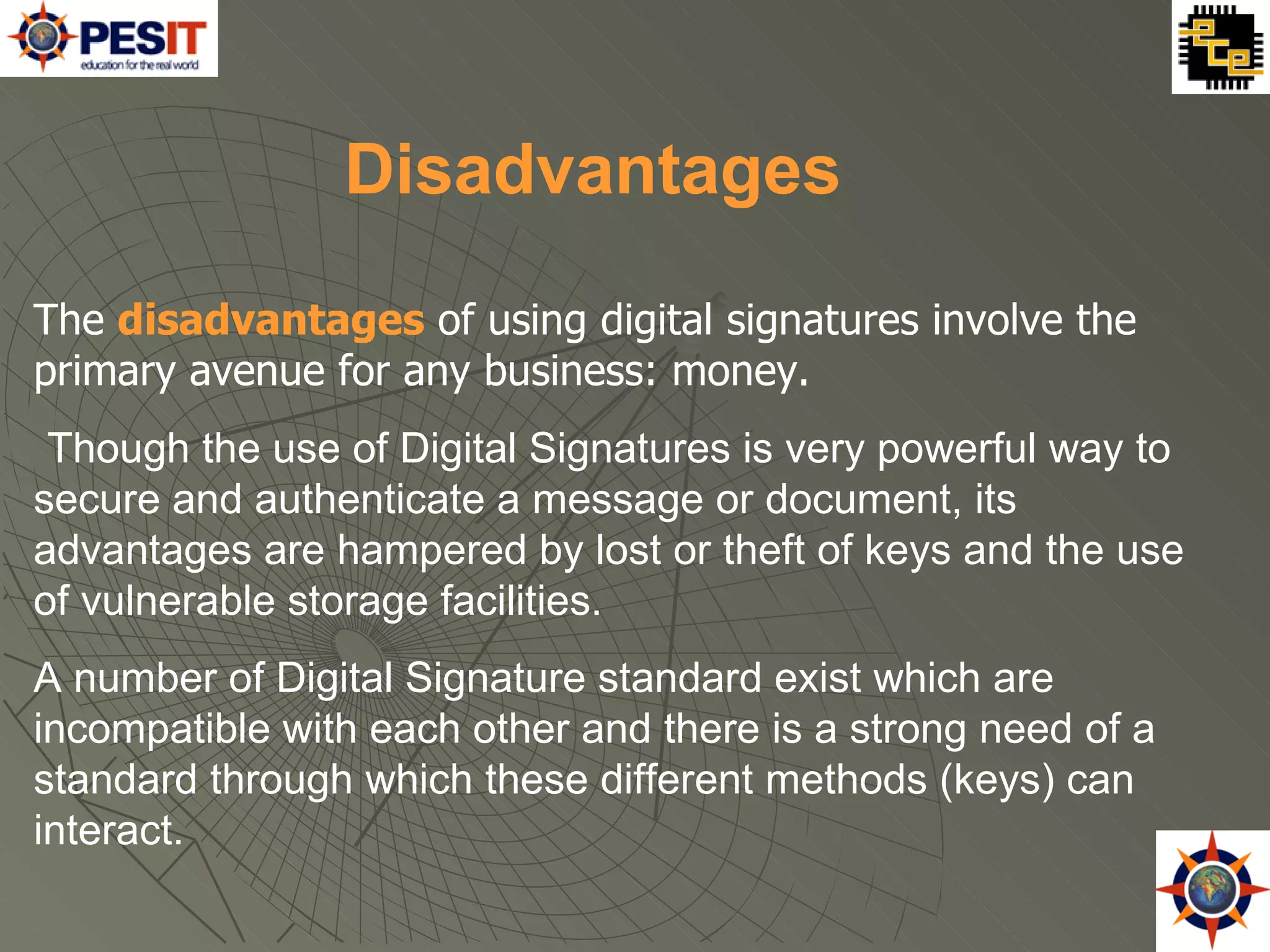The  disadvantages  of using digital signatures involve the primary avenue for any business: money. Though the use of Digital Signatures is very powerful way to secure and authenticate a message or document, its advantages are hampered by lost or theft of keys and the use of vulnerable storage facilities. A number of Digital Signature standard exist which are incompatible with each other and there is a strong need of a standard through which these different methods (keys) can interact.  Disadvantages 
