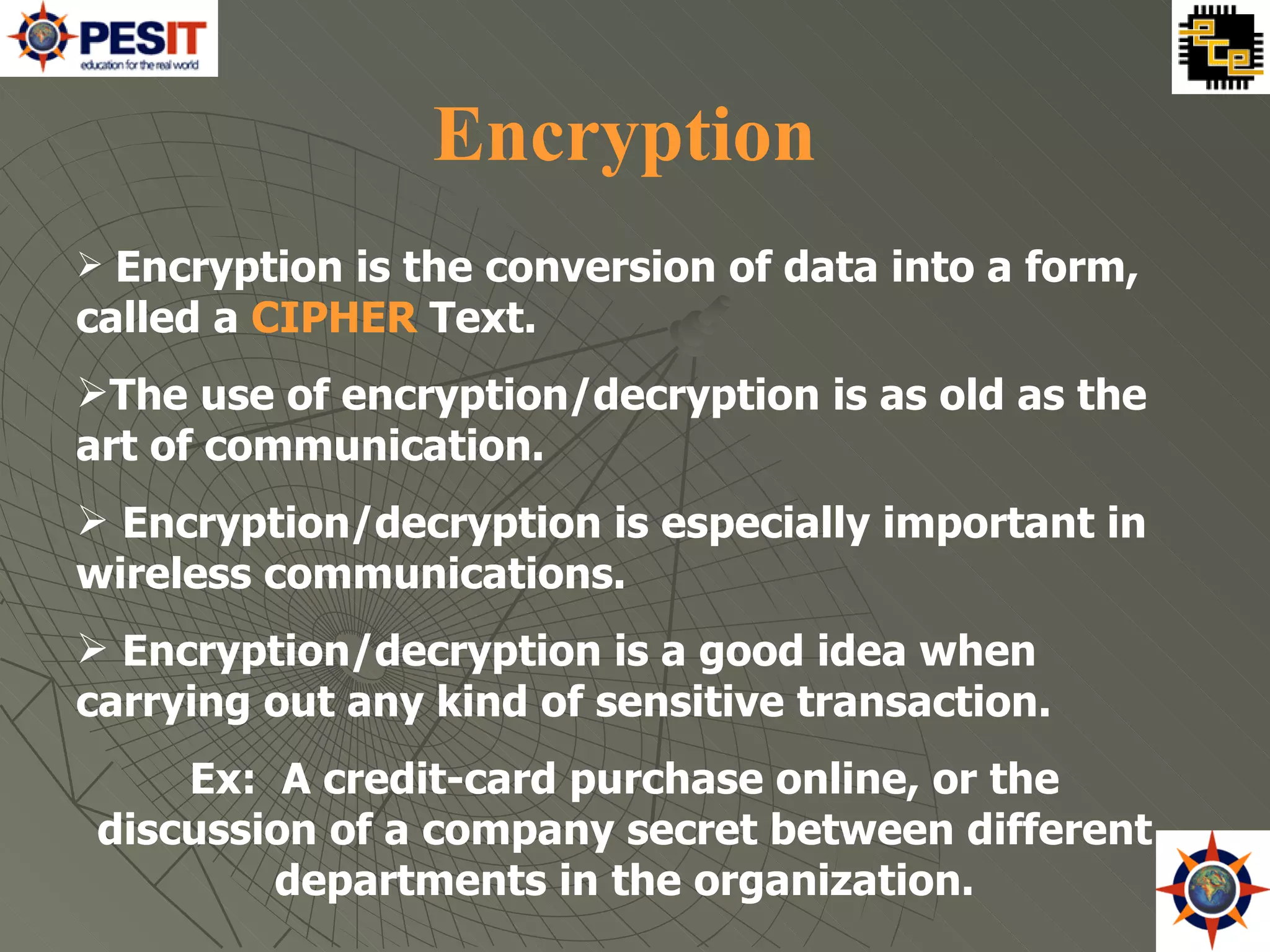 Encryption Encryption is the conversion of data into a form, called a  CIPHER  Text. The use of encryption/decryption is as old as the art of communication.  Encryption/decryption is especially important in wireless communications.  Encryption/decryption is a good idea when carrying out any kind of sensitive transaction. Ex:  A credit-card purchase online, or the discussion of a company secret between different departments in the organization. 