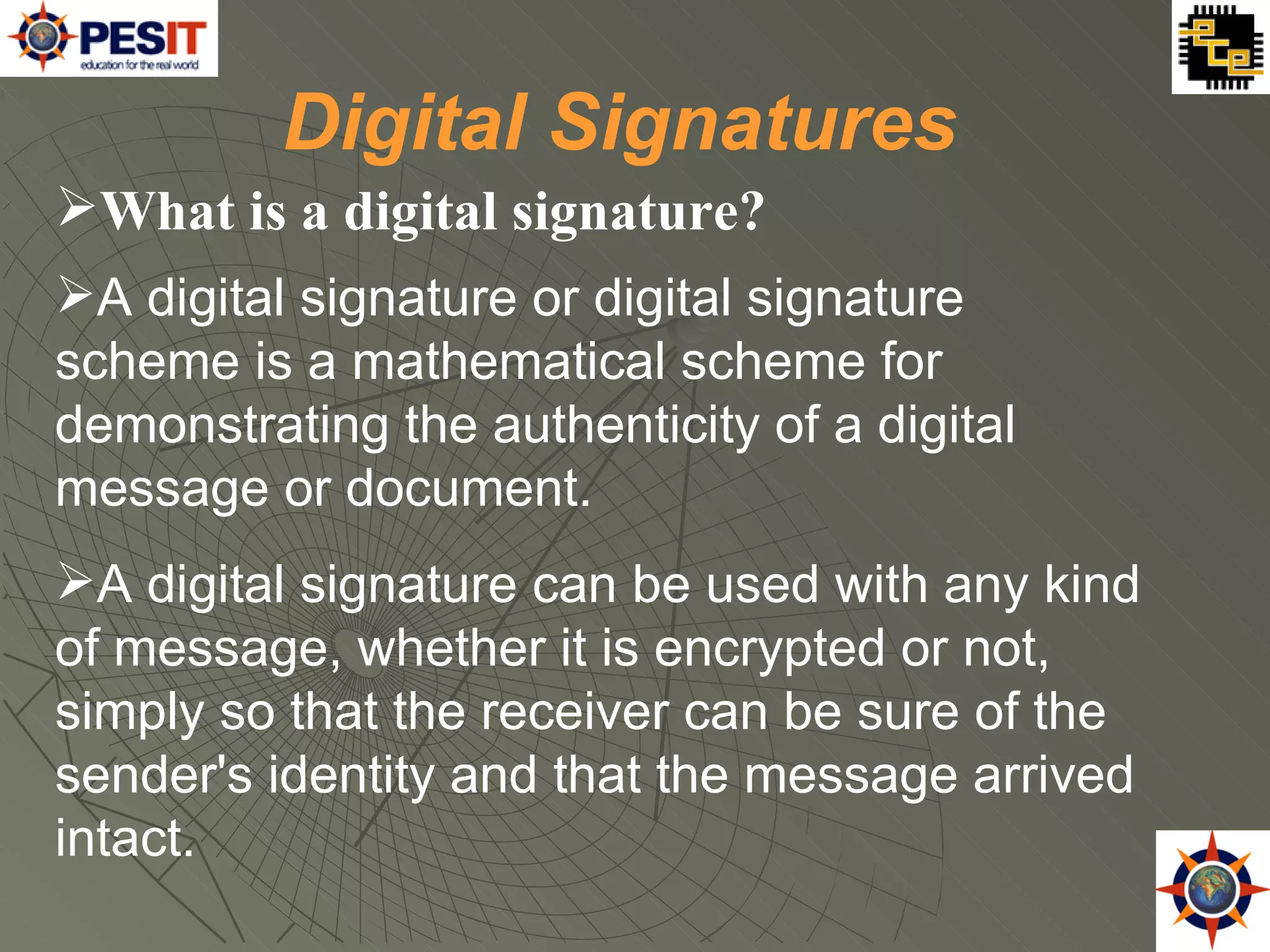 What is a digital signature?  A digital signature or digital signature scheme is a mathematical scheme for demonstrating the authenticity of a digital message or document.   A digital signature can be used with any kind of message, whether it is encrypted or not, simply so that the receiver can be sure of the sender's identity and that the message arrived intact.  Digital Signatures 