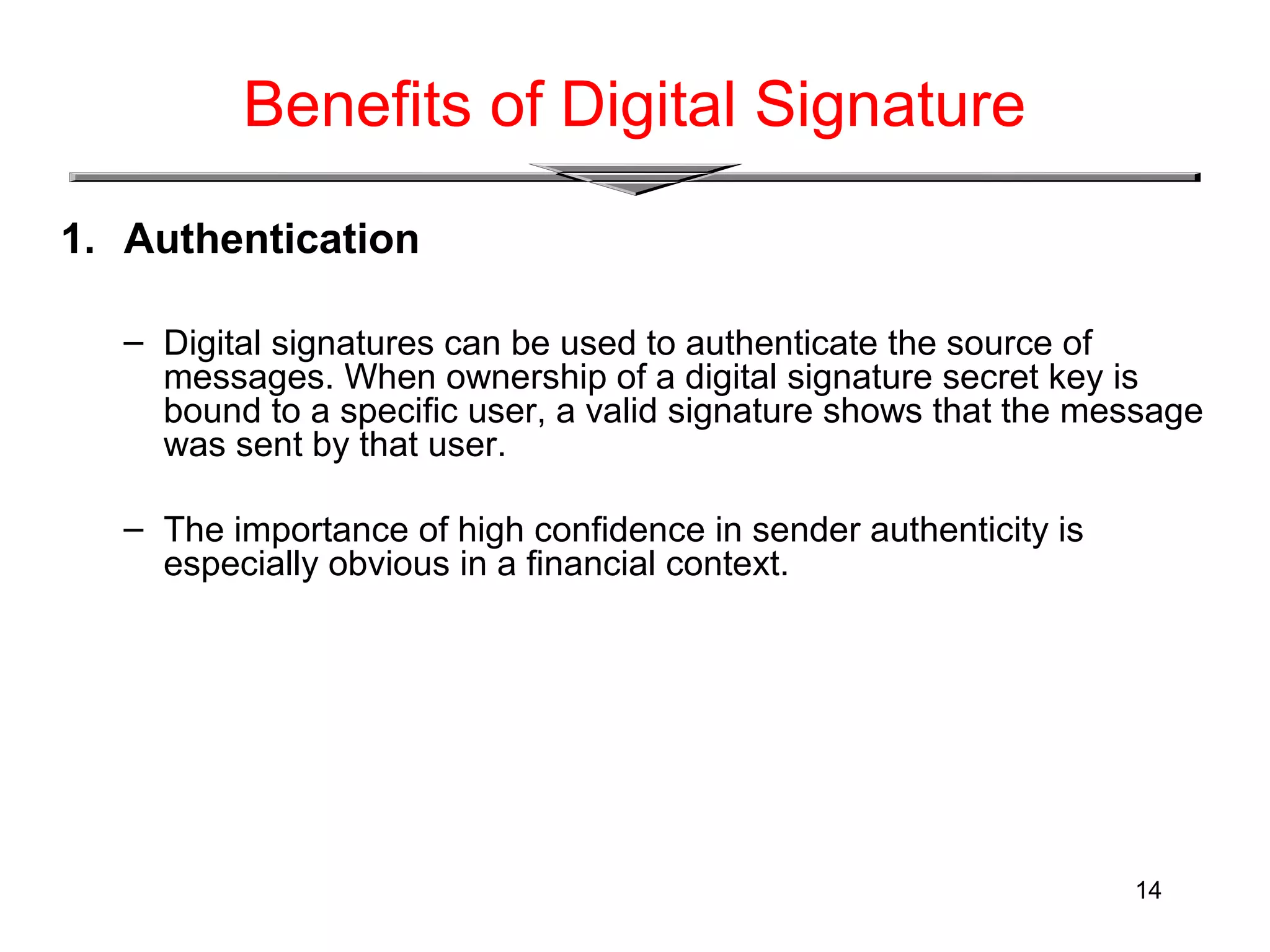 14
Benefits of Digital Signature
1. Authentication
– Digital signatures can be used to authenticate the source of
messages. When ownership of a digital signature secret key is
bound to a specific user, a valid signature shows that the message
was sent by that user.
– The importance of high confidence in sender authenticity is
especially obvious in a financial context.
 