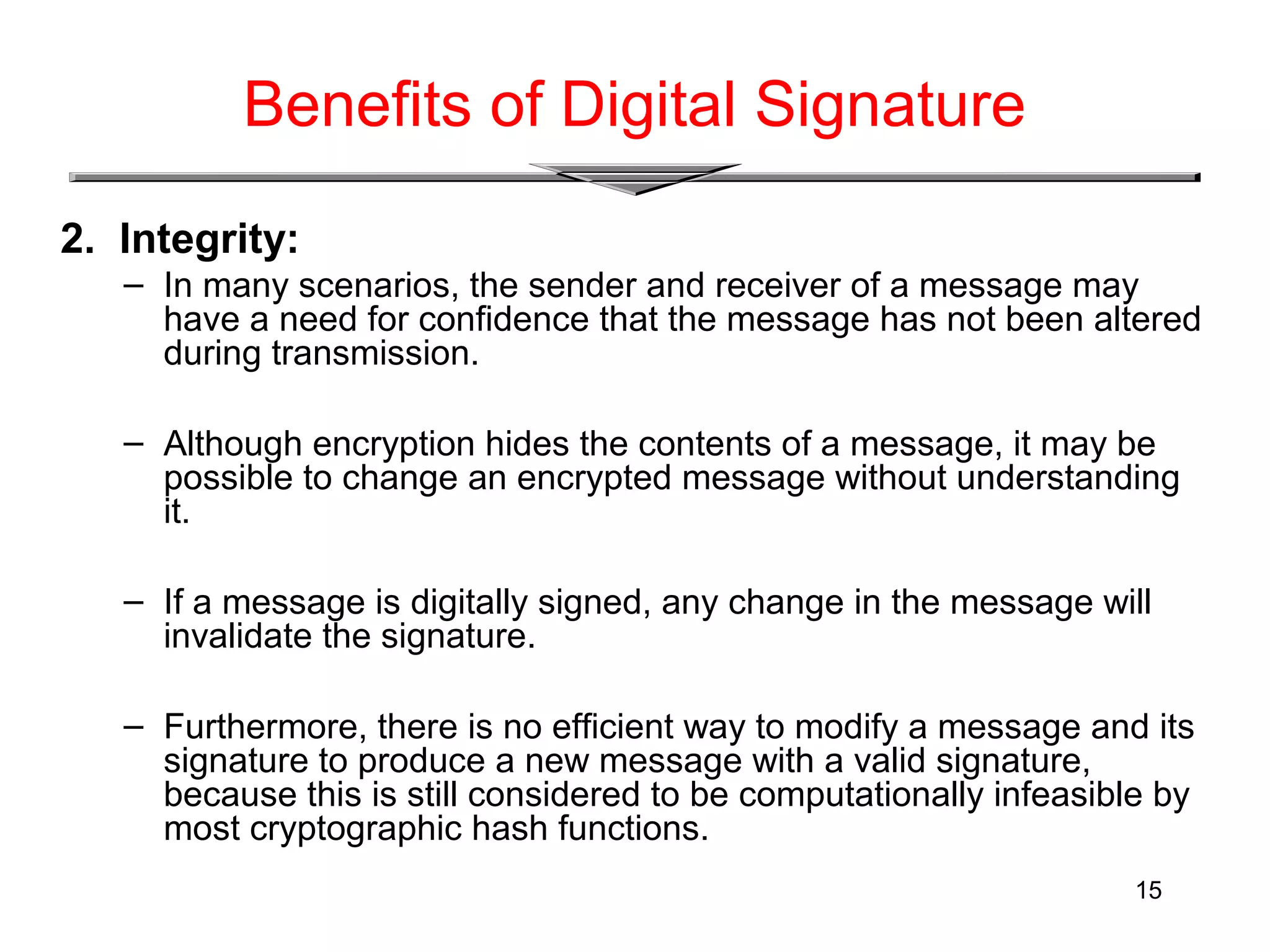 15
Benefits of Digital Signature
2. Integrity:
– In many scenarios, the sender and receiver of a message may
have a need for confidence that the message has not been altered
during transmission.
– Although encryption hides the contents of a message, it may be
possible to change an encrypted message without understanding
it.
– If a message is digitally signed, any change in the message will
invalidate the signature.
– Furthermore, there is no efficient way to modify a message and its
signature to produce a new message with a valid signature,
because this is still considered to be computationally infeasible by
most cryptographic hash functions.
 