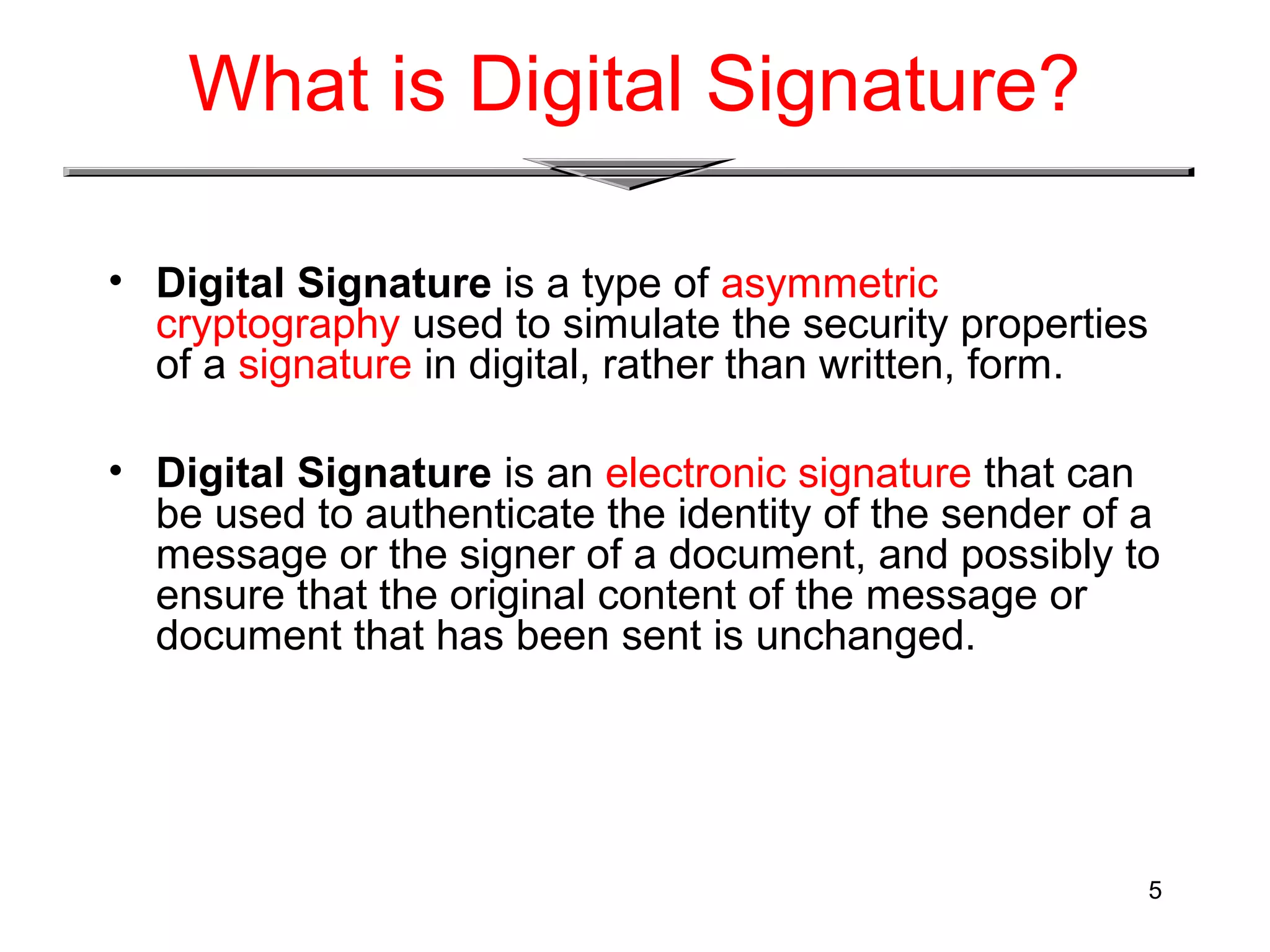 5
What is Digital Signature?
• Digital Signature is a type of asymmetric
cryptography used to simulate the security properties
of a signature in digital, rather than written, form.
• Digital Signature is an electronic signature that can
be used to authenticate the identity of the sender of a
message or the signer of a document, and possibly to
ensure that the original content of the message or
document that has been sent is unchanged.
 
