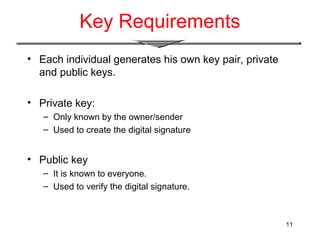 11
Key Requirements
• Each individual generates his own key pair, private
and public keys.
• Private key:
– Only known by the owner/sender
– Used to create the digital signature
• Public key
– It is known to everyone.
– Used to verify the digital signature.
 