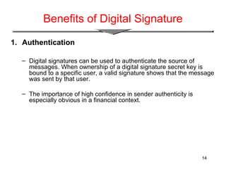 14
Benefits of Digital Signature
1. Authentication
– Digital signatures can be used to authenticate the source of
messages. When ownership of a digital signature secret key is
bound to a specific user, a valid signature shows that the message
was sent by that user.
– The importance of high confidence in sender authenticity is
especially obvious in a financial context.
 