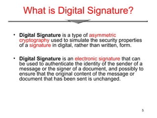 5
What is Digital Signature?
• Digital Signature is a type of asymmetric
cryptography used to simulate the security properties
of a signature in digital, rather than written, form.
• Digital Signature is an electronic signature that can
be used to authenticate the identity of the sender of a
message or the signer of a document, and possibly to
ensure that the original content of the message or
document that has been sent is unchanged.
 