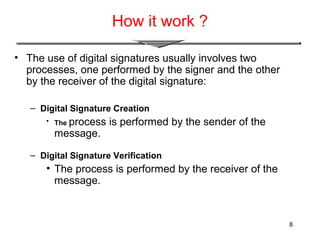 8
How it work ?
• The use of digital signatures usually involves two
processes, one performed by the signer and the other
by the receiver of the digital signature:
– Digital Signature Creation
• The process is performed by the sender of the
message.
– Digital Signature Verification
• The process is performed by the receiver of the
message.
 