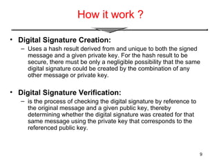 9
How it work ?
• Digital Signature Creation:
– Uses a hash result derived from and unique to both the signed
message and a given private key. For the hash result to be
secure, there must be only a negligible possibility that the same
digital signature could be created by the combination of any
other message or private key.
• Digital Signature Verification:
– is the process of checking the digital signature by reference to
the original message and a given public key, thereby
determining whether the digital signature was created for that
same message using the private key that corresponds to the
referenced public key.
 