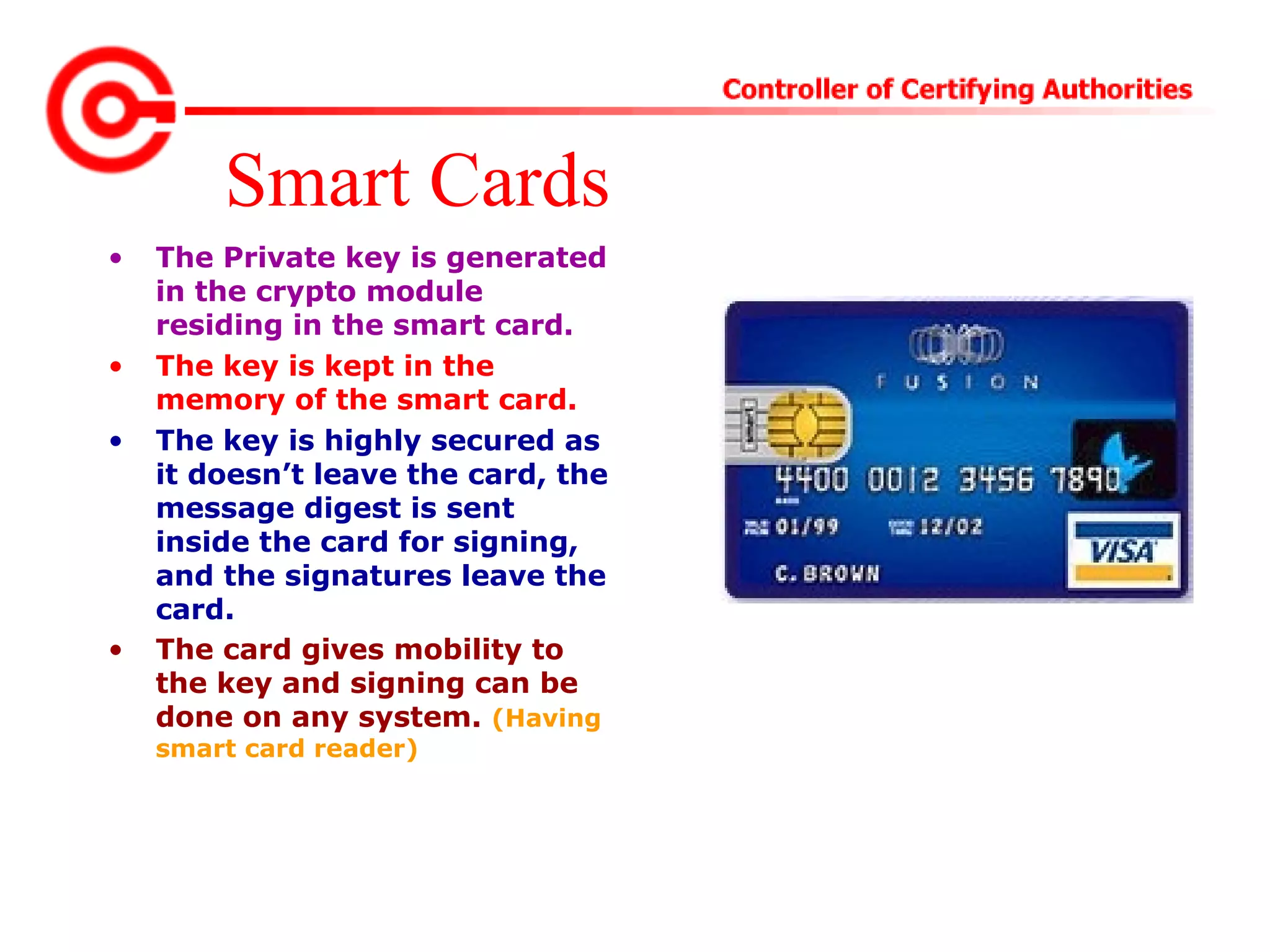 Smart Cards
• The Private key is generated
in the crypto module
residing in the smart card.
• The key is kept in the
memory of the smart card.
• The key is highly secured as
it doesn’t leave the card, the
message digest is sent
inside the card for signing,
and the signatures leave the
card.
• The card gives mobility to
the key and signing can be
done on any system. (Having
smart card reader)
 