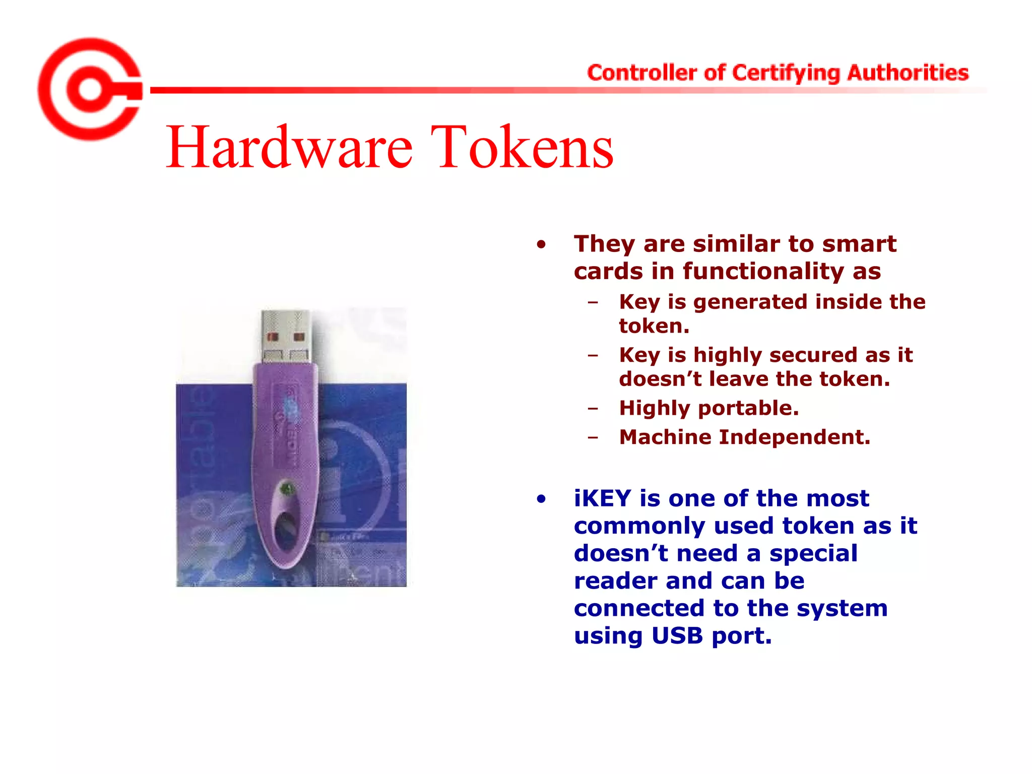 Hardware Tokens
• They are similar to smart
cards in functionality as
– Key is generated inside the
token.
– Key is highly secured as it
doesn’t leave the token.
– Highly portable.
– Machine Independent.
• iKEY is one of the most
commonly used token as it
doesn’t need a special
reader and can be
connected to the system
using USB port.
 