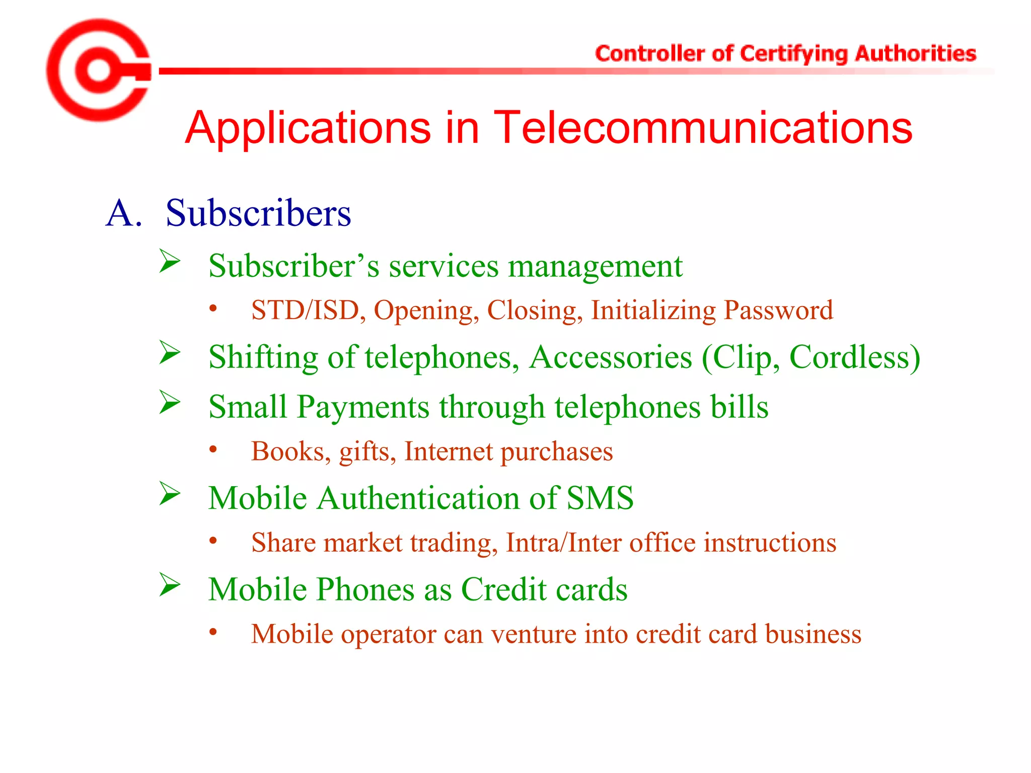 Applications in Telecommunications
A. Subscribers
 Subscriber’s services management
• STD/ISD, Opening, Closing, Initializing Password
 Shifting of telephones, Accessories (Clip, Cordless)
 Small Payments through telephones bills
• Books, gifts, Internet purchases
 Mobile Authentication of SMS
• Share market trading, Intra/Inter office instructions
 Mobile Phones as Credit cards
• Mobile operator can venture into credit card business
 