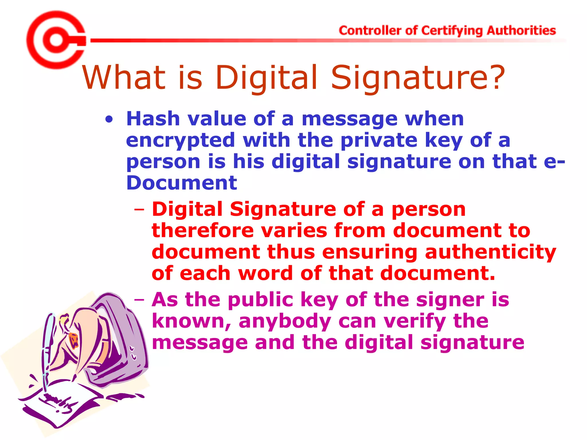 What is Digital Signature?
• Hash value of a message when
encrypted with the private key of a
person is his digital signature on that e-
Document
– Digital Signature of a person
therefore varies from document to
document thus ensuring authenticity
of each word of that document.
– As the public key of the signer is
known, anybody can verify the
message and the digital signature
 