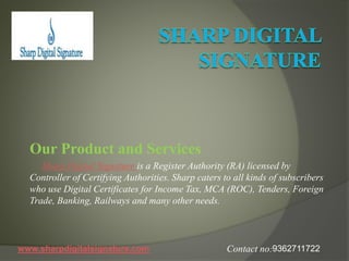 Our Product and Services
Sharp Digital Signature is a Register Authority (RA) licensed by
Controller of Certifying Authorities. Sharp caters to all kinds of subscribers
who use Digital Certificates for Income Tax, MCA (ROC), Tenders, Foreign
Trade, Banking, Railways and many other needs.
www.sharpdigitalsignature.com 9362711722Contact no:
 
