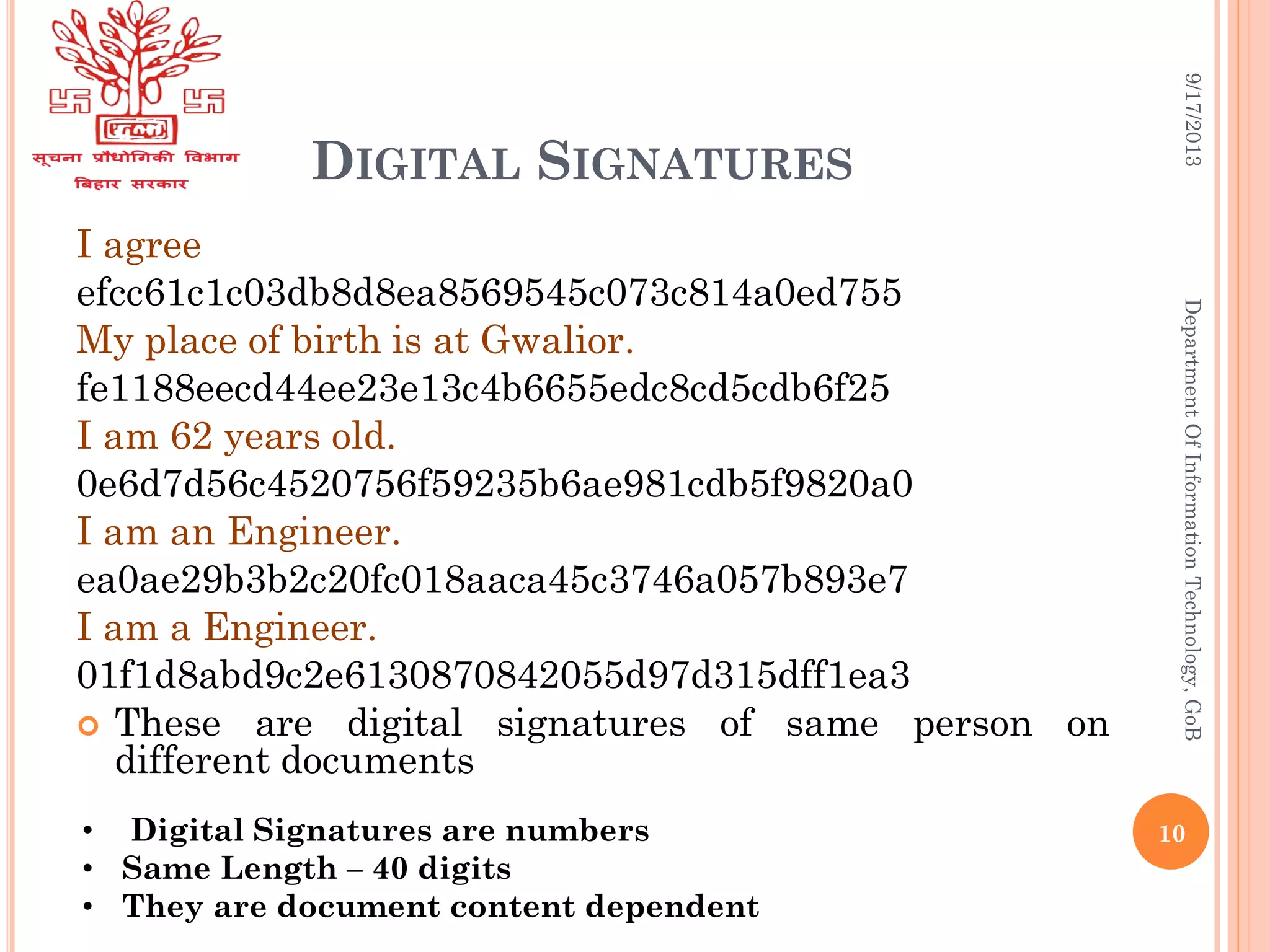 DIGITAL SIGNATURES
I agree
efcc61c1c03db8d8ea8569545c073c814a0ed755
My place of birth is at Gwalior.
fe1188eecd44ee23e13c4b6655edc8cd5cdb6f25
I am 62 years old.
0e6d7d56c4520756f59235b6ae981cdb5f9820a0
I am an Engineer.
ea0ae29b3b2c20fc018aaca45c3746a057b893e7
I am a Engineer.
01f1d8abd9c2e6130870842055d97d315dff1ea3
 These are digital signatures of same person on
different documents
9/17/2013DepartmentOfInformationTechnology,GoB
• Digital Signatures are numbers
• Same Length – 40 digits
• They are document content dependent
10
 
